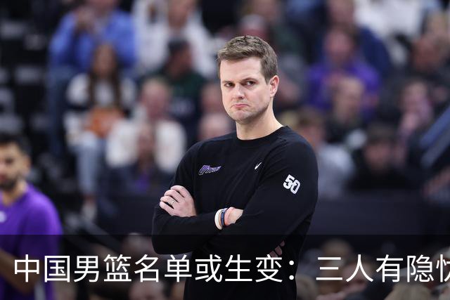 中国男篮名单或生变：三人有隐忧，强援有望归队