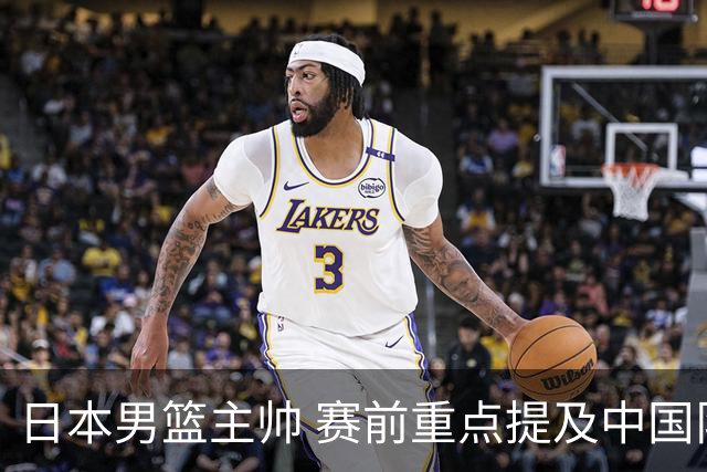 日本男篮主帅 赛前重点提及中国队一人，不是杨瀚森 也不是赵继伟！